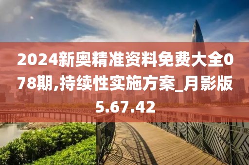 2024新奥精准资料免费大全078期,持续性实施方案_月影版5.67.42