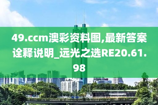 49.ccm澳彩资料图,最新答案诠释说明_远光之选RE20.61.98