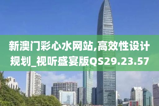 新澳门彩心水网站,高效性设计规划_视听盛宴版QS29.23.57
